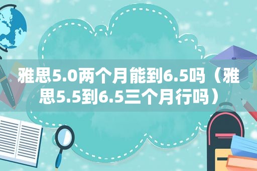 雅思5.0两个月能到6.5吗（雅思5.5到6.5三个月行吗）