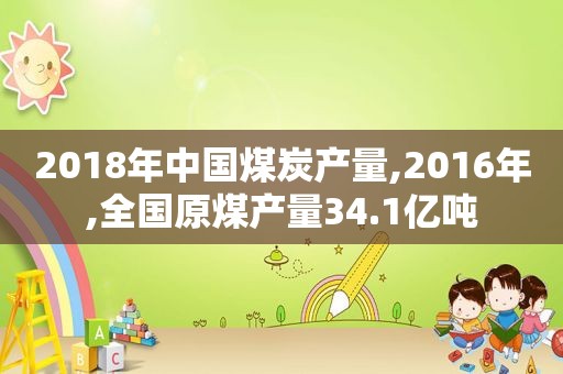 2018年中国煤炭产量,2016年,全国原煤产量34.1亿吨