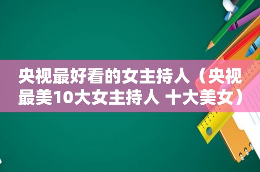 央视最好看的女主持人（央视最美10大女主持人 十大美女）