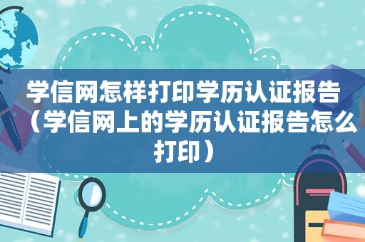 学信网怎样打印学历认证报告（学信网上的学历认证报告怎么打印）