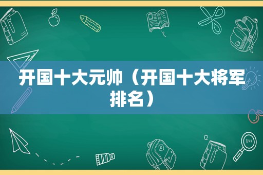 开国十大元帅（开国十大将军排名）