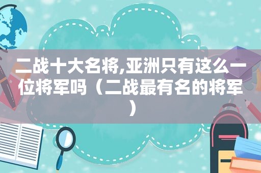 二战十大名将,亚洲只有这么一位将军吗（二战最有名的将军）