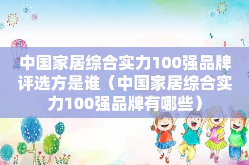 中国家居综合实力100强品牌评选方是谁（中国家居综合实力100强品牌有哪些）