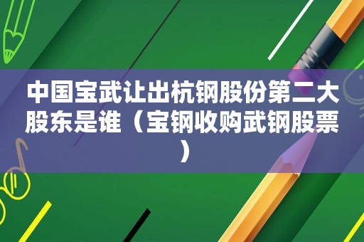 中国宝武让出杭钢股份第二大股东是谁（宝钢收购武钢股票）