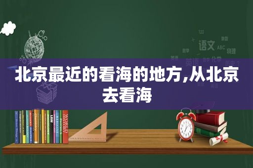 北京最近的看海的地方,从北京去看海