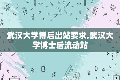 武汉大学博后出站要求,武汉大学博士后流动站