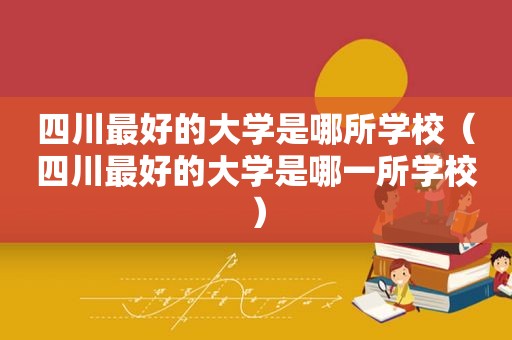 四川最好的大学是哪所学校（四川最好的大学是哪一所学校）