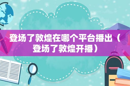 登场了敦煌在哪个平台播出（登场了敦煌开播）