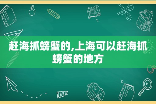 赶海抓螃蟹的,上海可以赶海抓螃蟹的地方