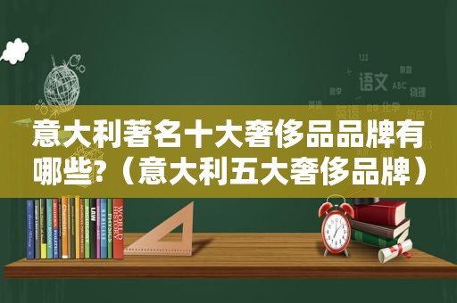 意大利著名十大奢侈品品牌有哪些?（意大利五大奢侈品牌）