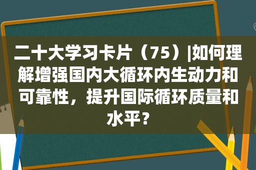 二十大学习卡片（75）|如何理解增强国内大循环内生动力和可靠性，提升国际循环质量和水平？