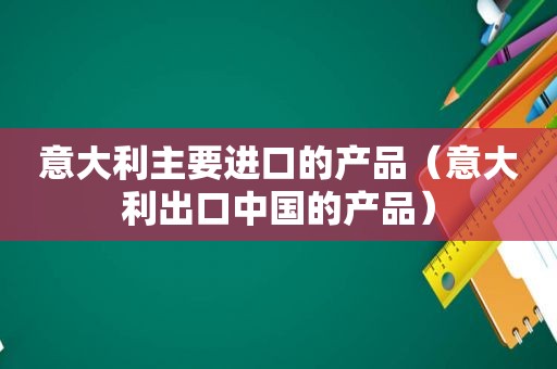 意大利主要进口的产品（意大利出口中国的产品）