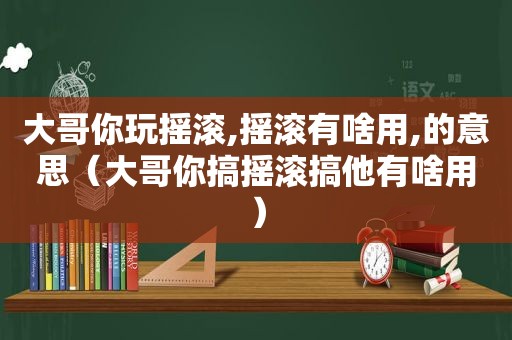 大哥你玩摇滚,摇滚有啥用,的意思（大哥你搞摇滚搞他有啥用）