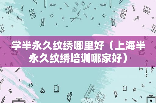 学半永久纹绣哪里好（上海半永久纹绣培训哪家好）