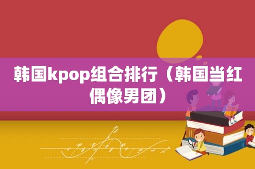 韩国kpop组合排行（韩国当红偶像男团）