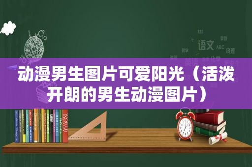 动漫男生图片可爱阳光（活泼开朗的男生动漫图片）