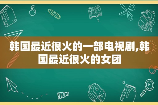 韩国最近很火的一部电视剧,韩国最近很火的女团