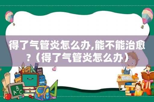 得了气管炎怎么办,能不能治愈?（得了气管炎怎么办）