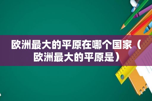 欧洲最大的平原在哪个国家（欧洲最大的平原是）