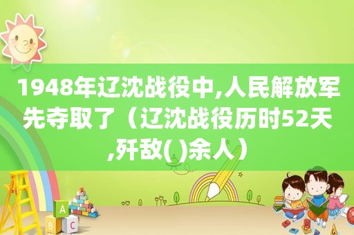 1948年辽沈战役中,人民 *** 先夺取了（辽沈战役历时52天,歼敌( )余人）