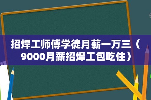 招焊工师傅学徒月薪一万三（9000月薪招焊工包吃住）