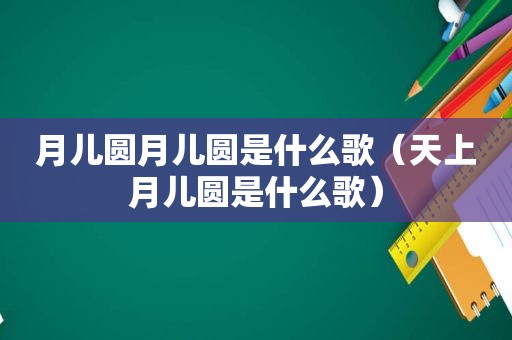 月儿圆月儿圆是什么歌（天上月儿圆是什么歌）