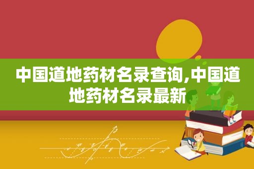 中国道地药材名录查询,中国道地药材名录最新