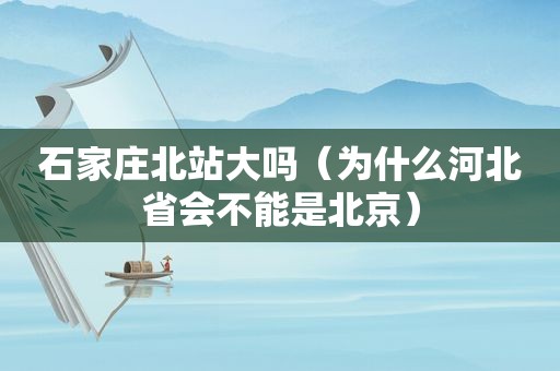 石家庄北站大吗（为什么河北省会不能是北京）