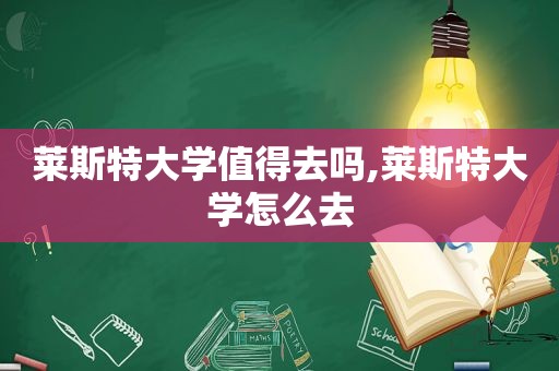 莱斯特大学值得去吗,莱斯特大学怎么去