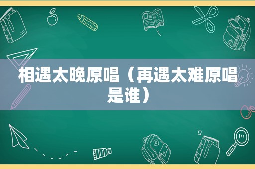 相遇太晚原唱（再遇太难原唱是谁）