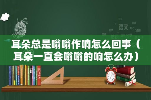 耳朵总是嗡嗡作响怎么回事（耳朵一直会嗡嗡的响怎么办）