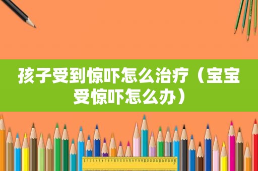 孩子受到惊吓怎么治疗（宝宝受惊吓怎么办）