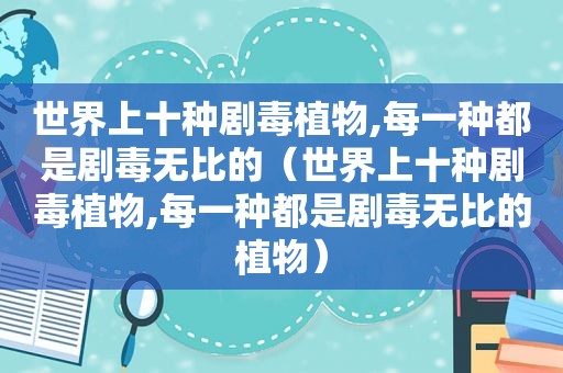 世界上十种剧毒植物,每一种都是剧毒无比的（世界上十种剧毒植物,每一种都是剧毒无比的植物）