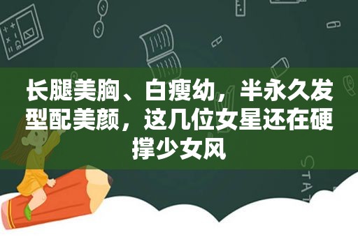 长腿美胸、白瘦幼，半永久发型配美颜，这几位女星还在硬撑少女风