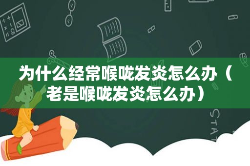 为什么经常喉咙发炎怎么办（老是喉咙发炎怎么办）