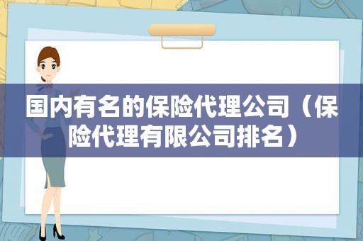 国内有名的保险代理公司（保险代理有限公司排名）