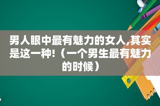 男人眼中最有魅力的女人,其实是这一种!（一个男生最有魅力的时候）