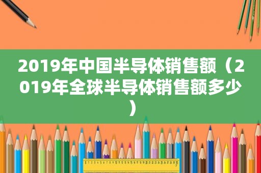 2019年中国半导体销售额（2019年全球半导体销售额多少）