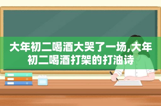 大年初二喝酒大哭了一场,大年初二喝酒打架的打油诗