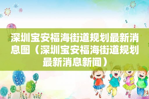 深圳宝安福海街道规划最新消息图（深圳宝安福海街道规划最新消息新闻）