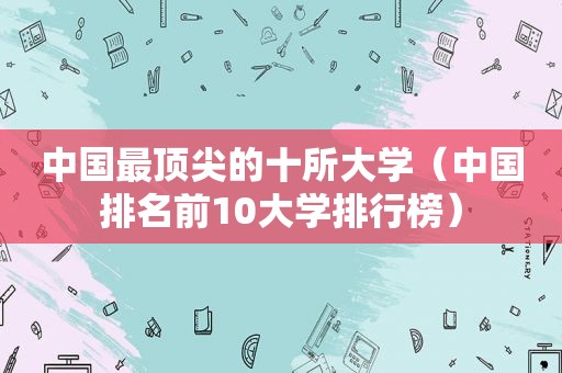 中国最顶尖的十所大学（中国排名前10大学排行榜）