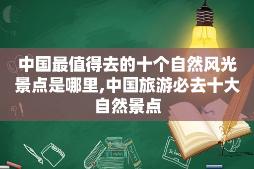 中国最值得去的十个自然风光景点是哪里,中国旅游必去十大自然景点