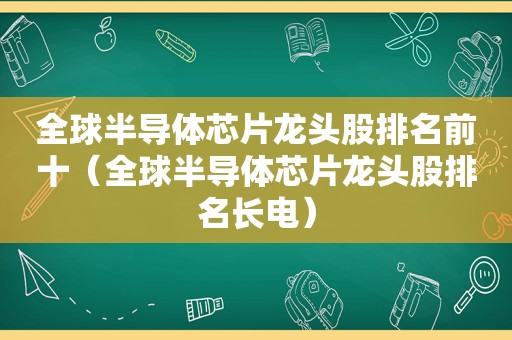 全球半导体芯片龙头股排名前十（全球半导体芯片龙头股排名长电）