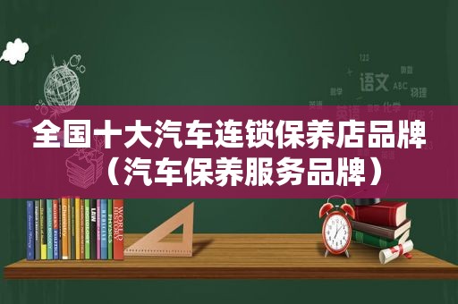 全国十大汽车连锁保养店品牌（汽车保养服务品牌）