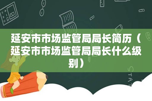 延安市市场监管局局长简历（延安市市场监管局局长什么级别）