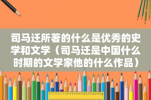 司马迁所著的什么是优秀的史学和文学（司马迁是中国什么时期的文学家他的什么作品）