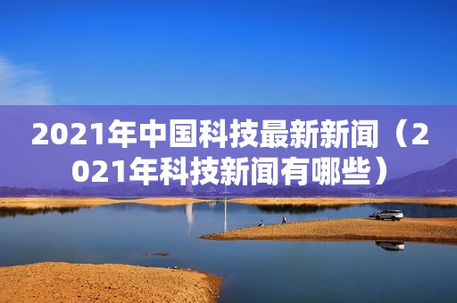 2021年中国科技最新新闻（2021年科技新闻有哪些）