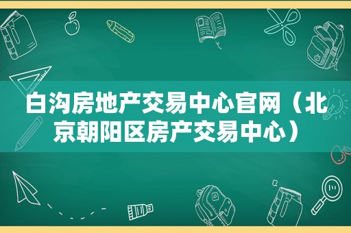 白沟房地产交易中心官网（北京朝阳区房产交易中心）