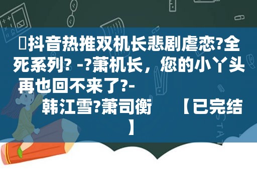 ⛱抖音热推双机长悲剧虐恋?全死系列? -?萧机长，您的小丫头再也回不来了?-                             韩江雪?萧司衡     【已完结】