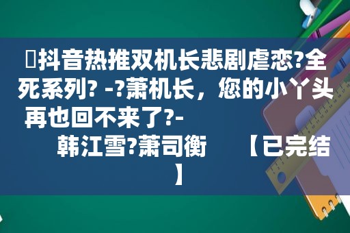 ⛱抖音热推双机长悲剧虐恋?全死系列? -?萧机长，您的小丫头再也回不来了?-                             韩江雪?萧司衡     【已完结】